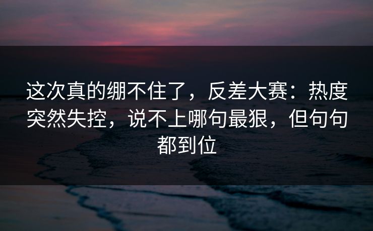 这次真的绷不住了，反差大赛：热度突然失控，说不上哪句最狠，但句句都到位