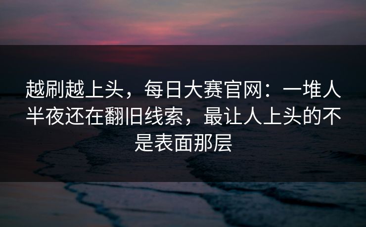 越刷越上头，每日大赛官网：一堆人半夜还在翻旧线索，最让人上头的不是表面那层