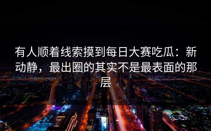 有人顺着线索摸到每日大赛吃瓜：新动静，最出圈的其实不是最表面的那层