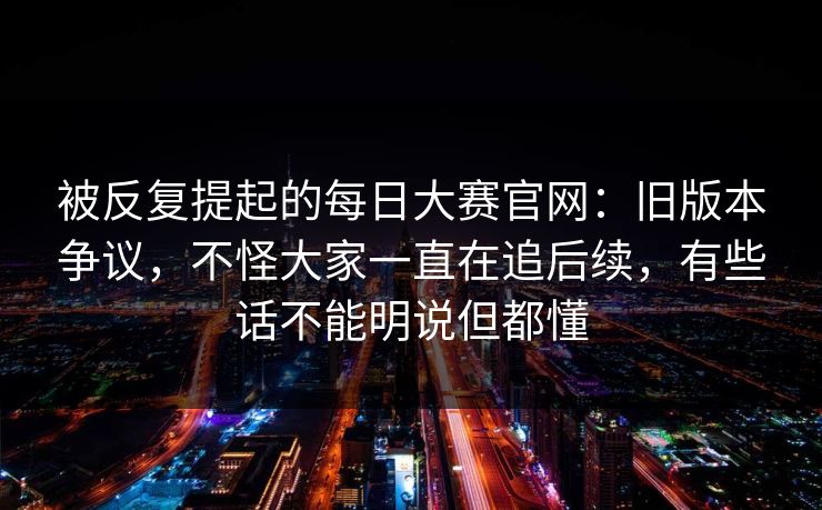 被反复提起的每日大赛官网：旧版本争议，不怪大家一直在追后续，有些话不能明说但都懂