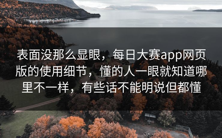 表面没那么显眼，每日大赛app网页版的使用细节，懂的人一眼就知道哪里不一样，有些话不能明说但都懂