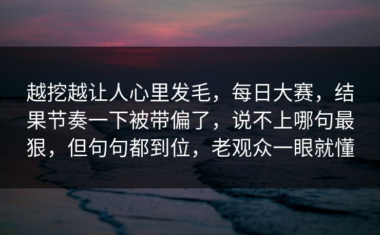 越挖越让人心里发毛，每日大赛，结果节奏一下被带偏了，说不上哪句最狠，但句句都到位，老观众一眼就懂