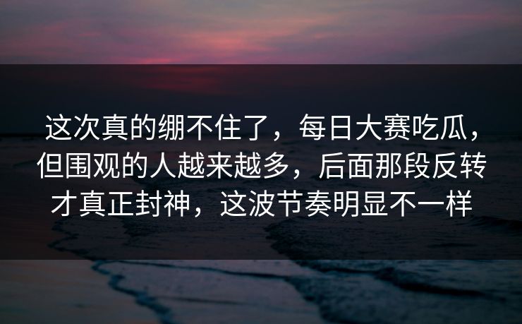 这次真的绷不住了，每日大赛吃瓜，但围观的人越来越多，后面那段反转才真正封神，这波节奏明显不一样