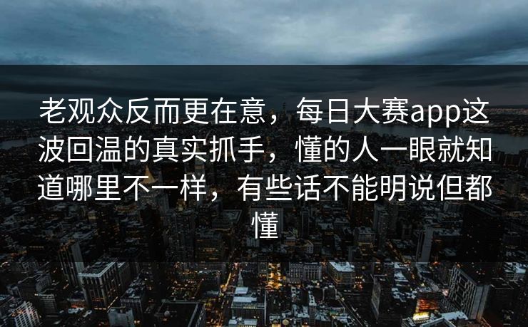 老观众反而更在意，每日大赛app这波回温的真实抓手，懂的人一眼就知道哪里不一样，有些话不能明说但都懂