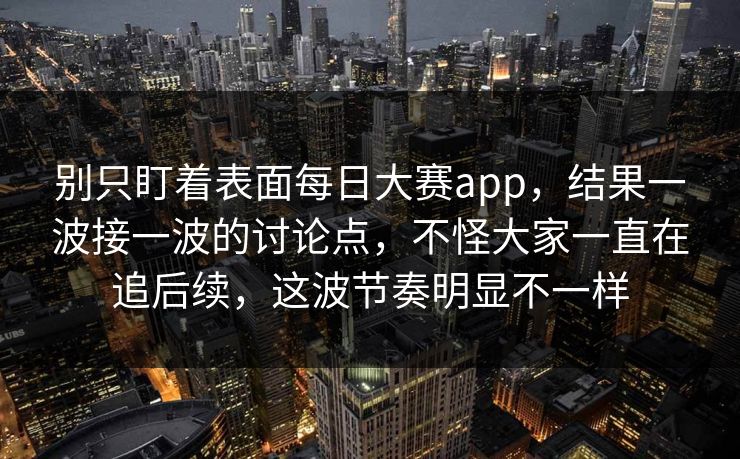 别只盯着表面每日大赛app，结果一波接一波的讨论点，不怪大家一直在追后续，这波节奏明显不一样
