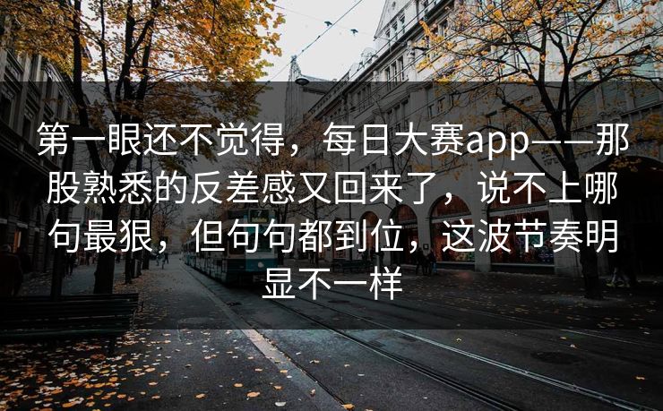 第一眼还不觉得，每日大赛app——那股熟悉的反差感又回来了，说不上哪句最狠，但句句都到位，这波节奏明显不一样
