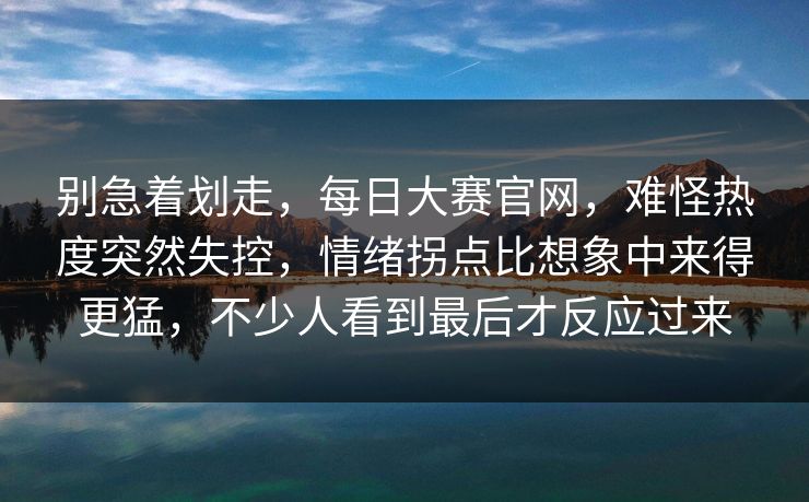 别急着划走，每日大赛官网，难怪热度突然失控，情绪拐点比想象中来得更猛，不少人看到最后才反应过来