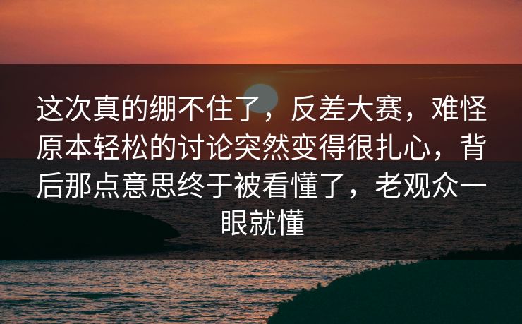 这次真的绷不住了，反差大赛，难怪原本轻松的讨论突然变得很扎心，背后那点意思终于被看懂了，老观众一眼就懂