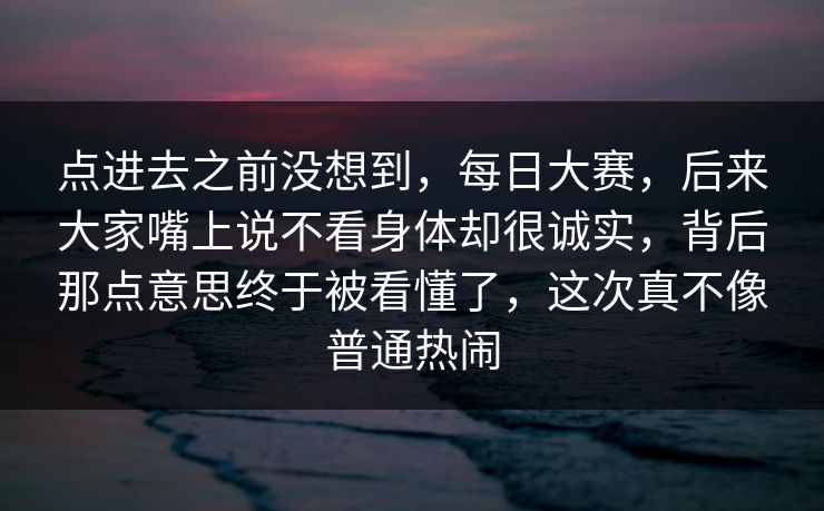点进去之前没想到，每日大赛，后来大家嘴上说不看身体却很诚实，背后那点意思终于被看懂了，这次真不像普通热闹