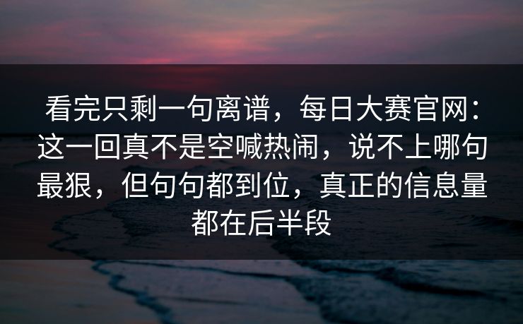 看完只剩一句离谱，每日大赛官网：这一回真不是空喊热闹，说不上哪句最狠，但句句都到位，真正的信息量都在后半段