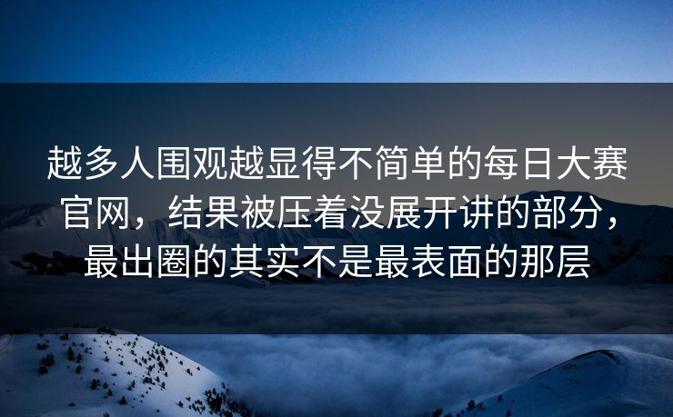 越多人围观越显得不简单的每日大赛官网，结果被压着没展开讲的部分，最出圈的其实不是最表面的那层