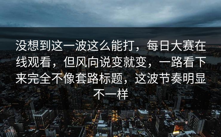 没想到这一波这么能打，每日大赛在线观看，但风向说变就变，一路看下来完全不像套路标题，这波节奏明显不一样