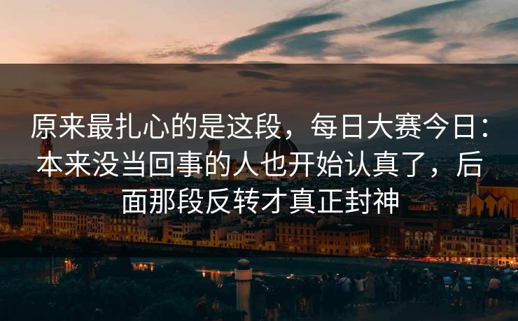 原来最扎心的是这段，每日大赛今日：本来没当回事的人也开始认真了，后面那段反转才真正封神