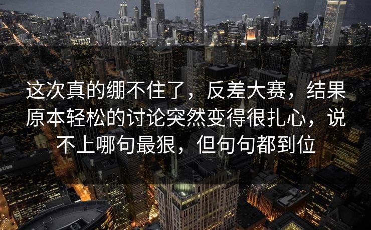 这次真的绷不住了，反差大赛，结果原本轻松的讨论突然变得很扎心，说不上哪句最狠，但句句都到位
