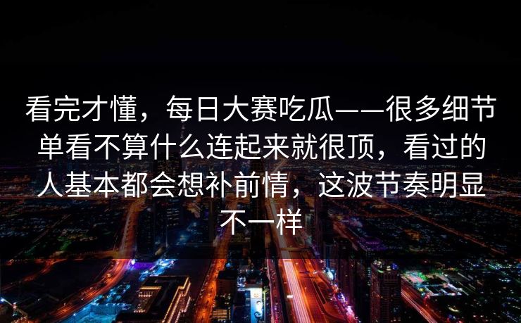 看完才懂，每日大赛吃瓜——很多细节单看不算什么连起来就很顶，看过的人基本都会想补前情，这波节奏明显不一样