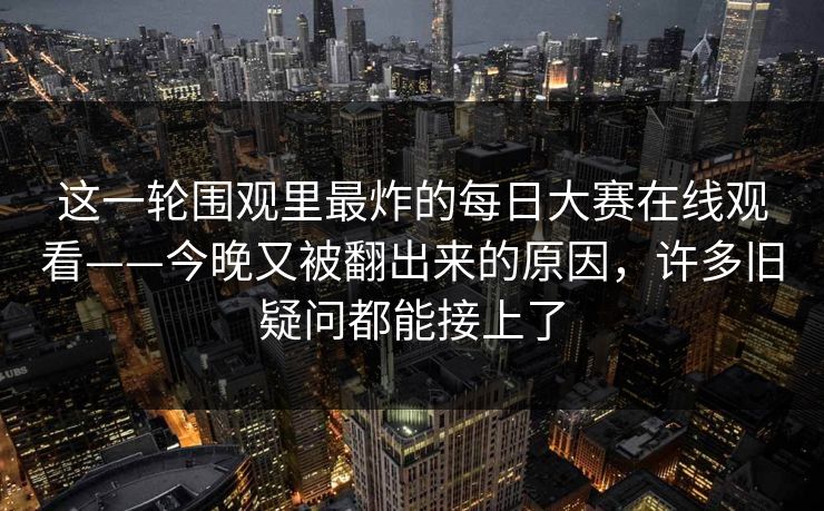 这一轮围观里最炸的每日大赛在线观看——今晚又被翻出来的原因，许多旧疑问都能接上了