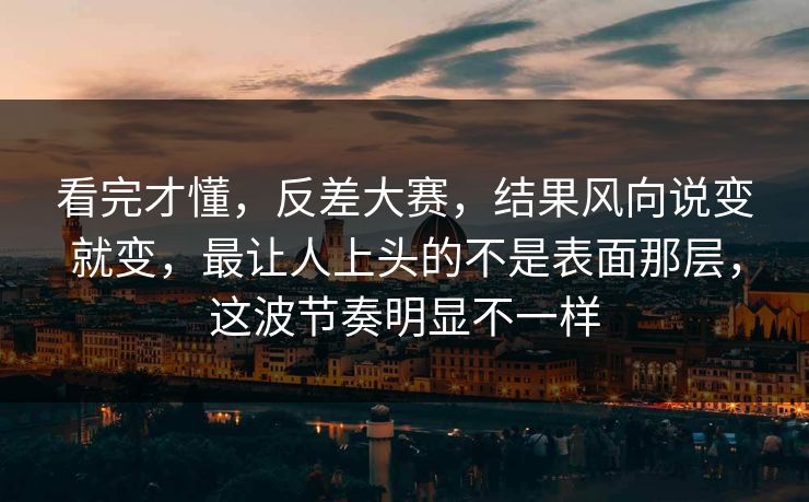 看完才懂，反差大赛，结果风向说变就变，最让人上头的不是表面那层，这波节奏明显不一样