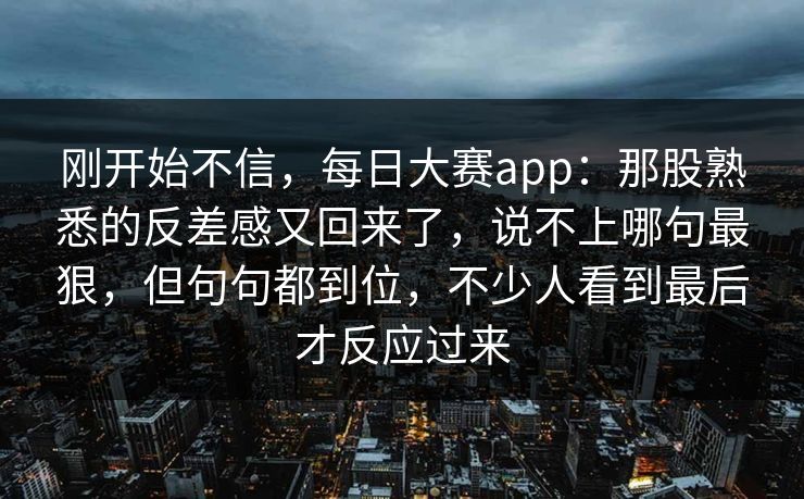 刚开始不信，每日大赛app：那股熟悉的反差感又回来了，说不上哪句最狠，但句句都到位，不少人看到最后才反应过来