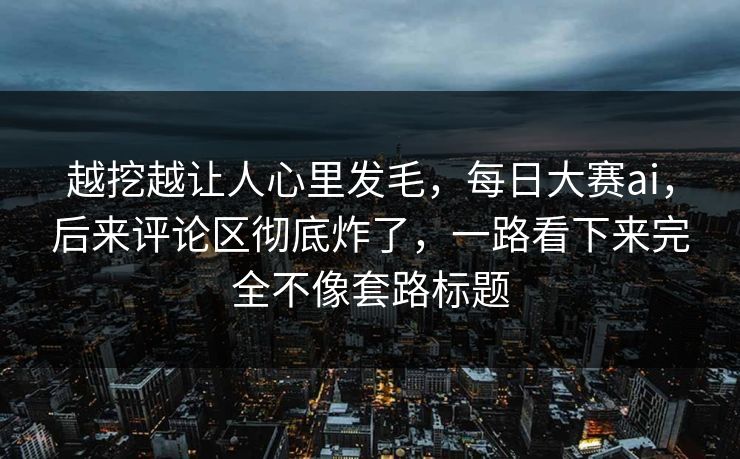 越挖越让人心里发毛，每日大赛ai，后来评论区彻底炸了，一路看下来完全不像套路标题